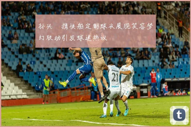 孙兴慜携快船定制球衣展现笑容梦幻联动引发球迷热议