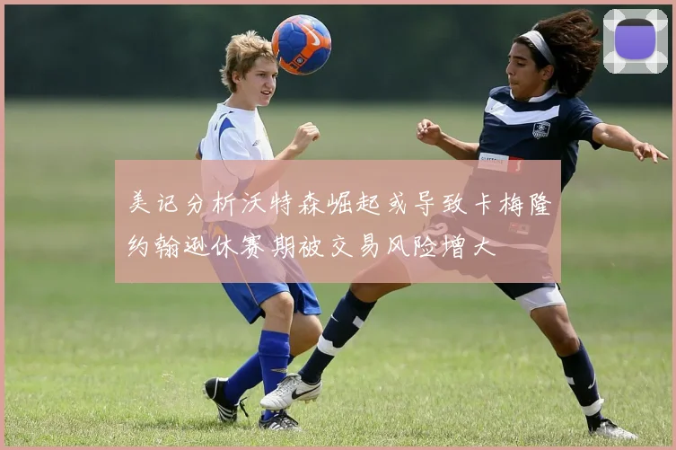 美记分析沃特森崛起或导致卡梅隆约翰逊休赛期被交易风险增大