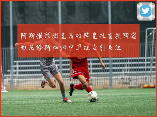阿斯报预测皇马对阵皇社首发阵容维尼修斯回归中卫组合引关注