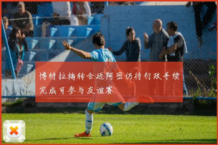 博特拉梅转会迈阿密仍待行政手续完成可参与友谊赛