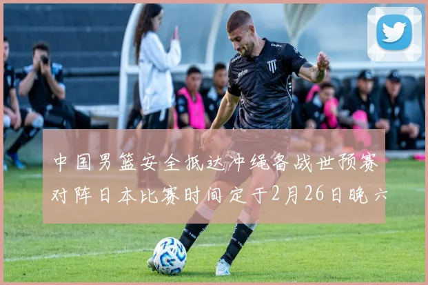 中国男篮安全抵达冲绳备战世预赛对阵日本比赛时间定于2月26日晚六点五分