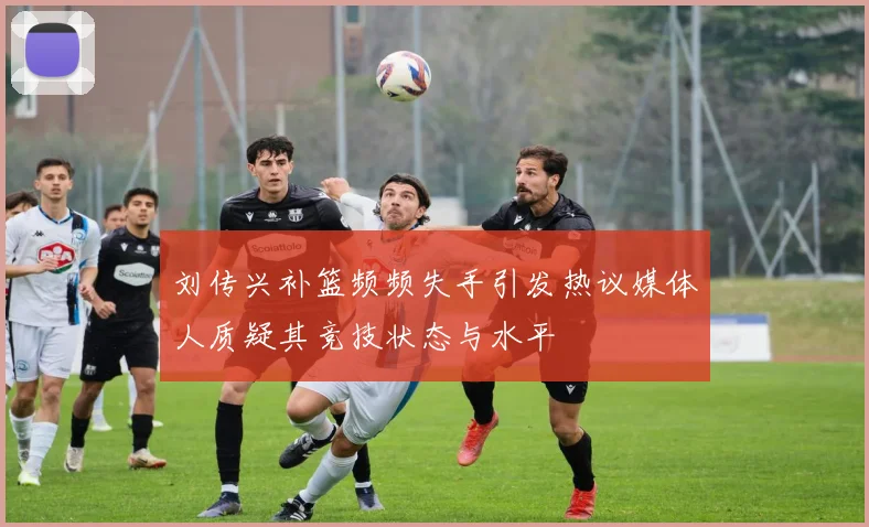 刘传兴补篮频频失手引发热议媒体人质疑其竞技状态与水平