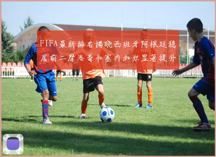 FIFA最新排名揭晓西班牙阿根廷稳居前二摩洛哥和塞内加尔显著提升