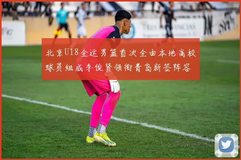 北京U18全运男篮首次全由本地高校球员组成李俊贤领衔青岛新签阵容